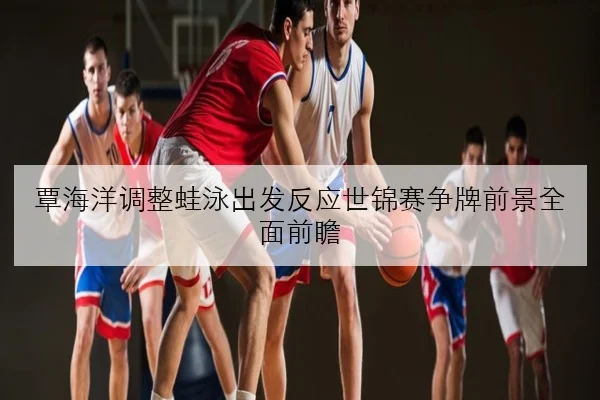 覃海洋调整蛙泳出发反应世锦赛争牌前景全面前瞻