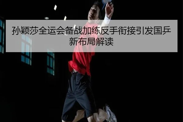 孙颖莎全运会备战加练反手衔接引发国乒新布局解读